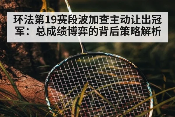 环法第19赛段波加查主动让出冠军：总成绩博弈的背后策略解析