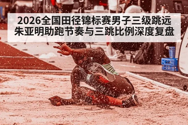 2026全国田径锦标赛男子三级跳远 朱亚明助跑节奏与三跳比例深度复盘